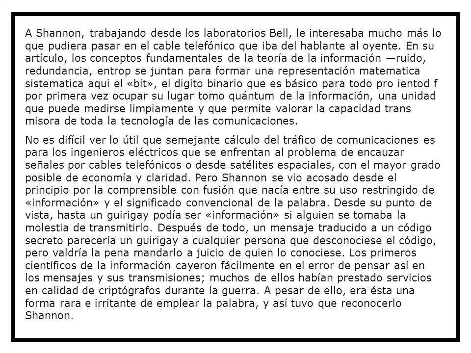 A Shannon, trabajando desde los laboratorios Bell, le interesaba mucho más lo que pudiera pasar en el cable telefónico que iba del hablante al oyente. En su artículo, los conceptos fundamentales de la teoría de la información —ruido, redundancia, entrop se juntan para formar una representación matematica sistematica aqui el «bit», el digito binario que es básico para todo pro ientod f por primera vez ocupar su lugar tomo quántum de la información, una unidad que puede medirse limpiamente y que permite valorar la capacidad trans misora de toda la tecnología de las comunicaciones.