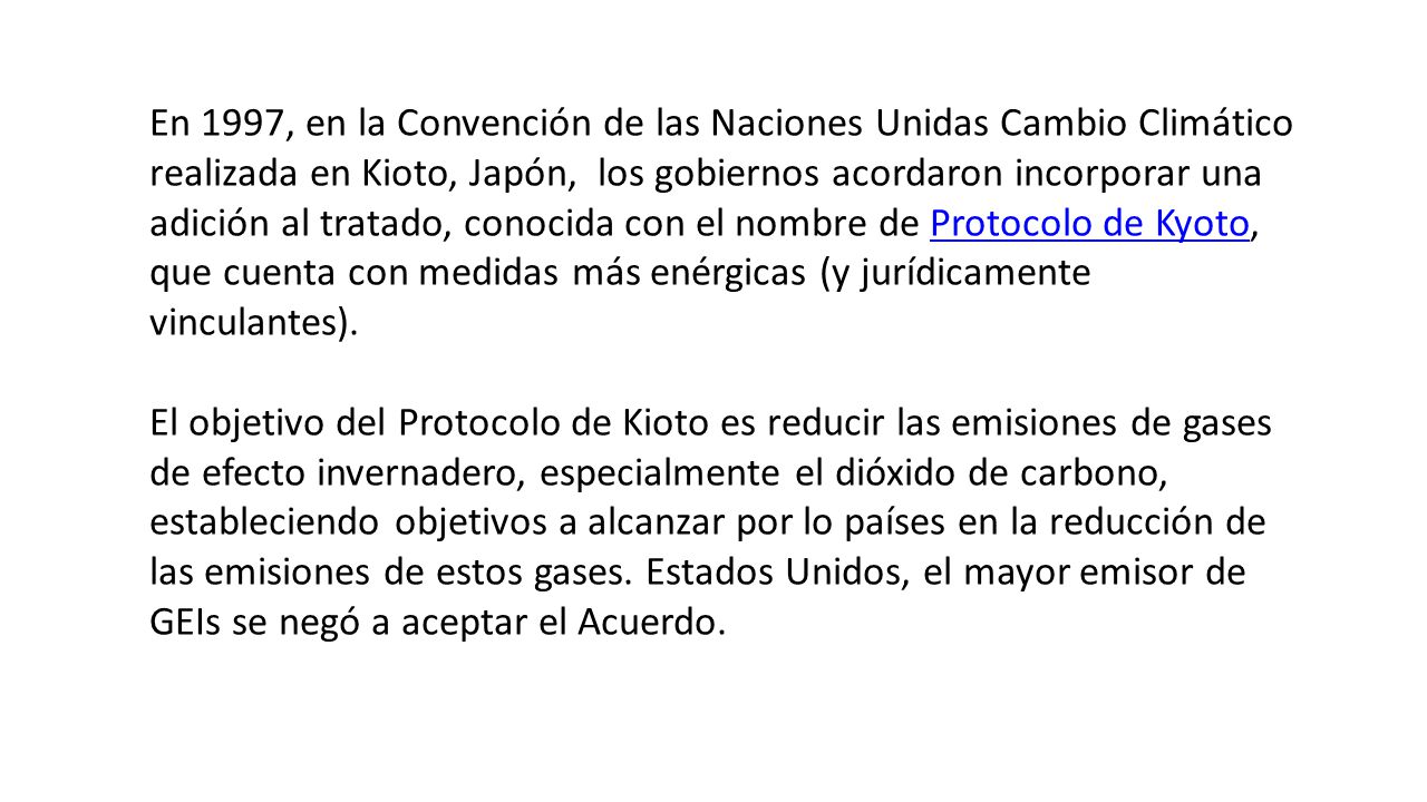 En 1997, en la Convención de las Naciones Unidas Cambio Climático realizada en Kioto, Japón, los gobiernos acordaron incorporar una adición al tratado, conocida con el nombre de Protocolo de Kyoto, que cuenta con medidas más enérgicas (y jurídicamente vinculantes).