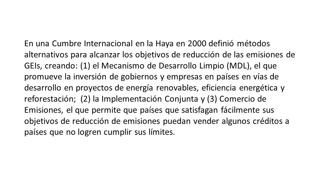 En una Cumbre Internacional en la Haya en 2000 definió métodos alternativos para alcanzar los objetivos de reducción de las emisiones de GEIs, creando: (1) el Mecanismo de Desarrollo Limpio (MDL), el que promueve la inversión de gobiernos y empresas en países en vías de desarrollo en proyectos de energía renovables, eficiencia energética y reforestación; (2) la Implementación Conjunta y (3) Comercio de Emisiones, el que permite que países que satisfagan fácilmente sus objetivos de reducción de emisiones puedan vender algunos créditos a países que no logren cumplir sus límites.