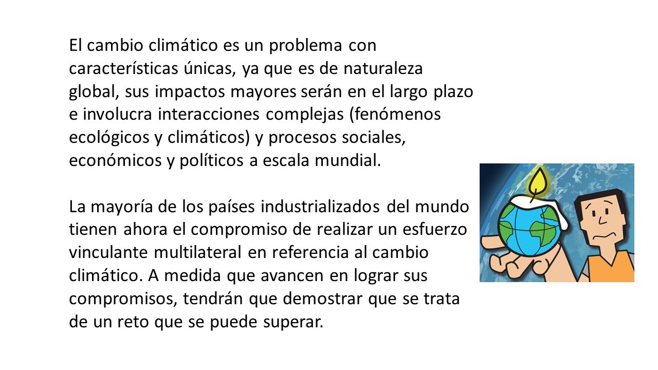 El cambio climático es un problema con características únicas, ya que es de naturaleza global, sus impactos mayores serán en el largo plazo e involucra interacciones complejas (fenómenos ecológicos y climáticos) y procesos sociales, económicos y políticos a escala mundial.