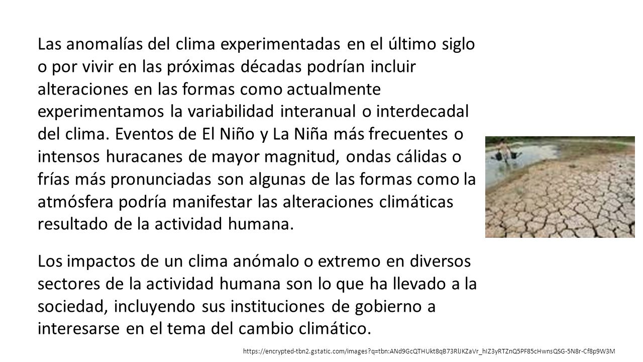 Las anomalías del clima experimentadas en el último siglo o por vivir en las próximas décadas podrían incluir alteraciones en las formas como actualmente experimentamos la variabilidad interanual o interdecadal del clima. Eventos de El Niño y La Niña más frecuentes o intensos huracanes de mayor magnitud, ondas cálidas o frías más pronunciadas son algunas de las formas como la atmósfera podría manifestar las alteraciones climáticas resultado de la actividad humana.