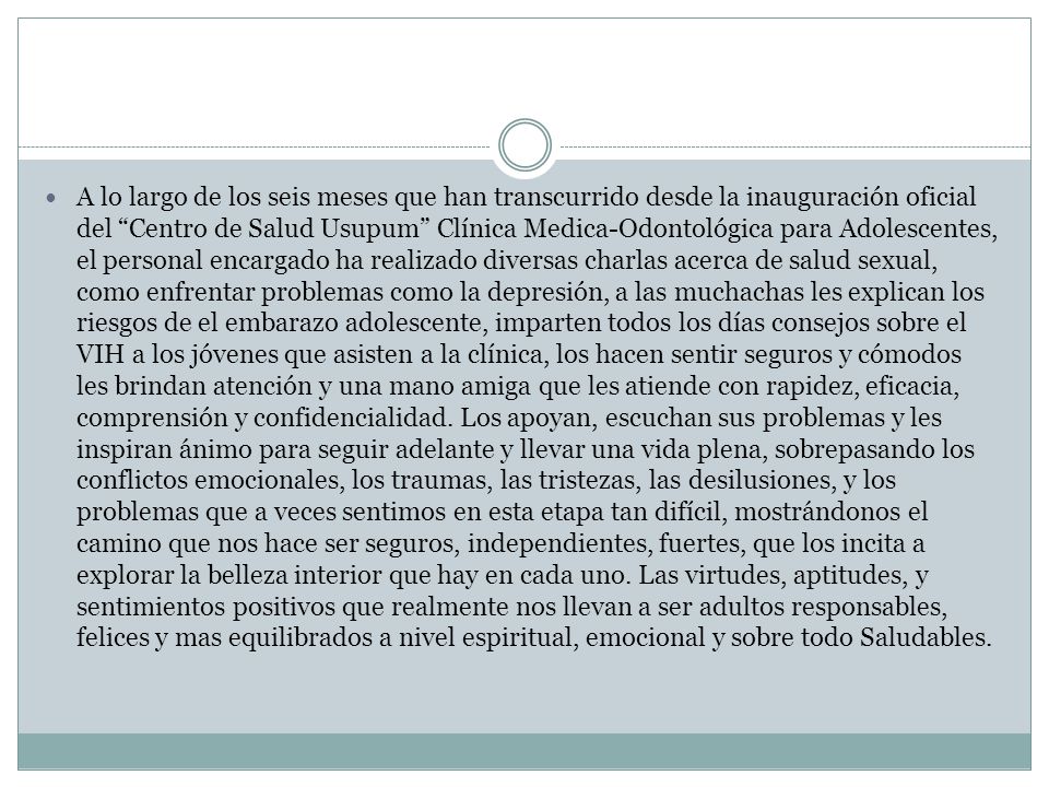 A lo largo de los seis meses que han transcurrido desde la inauguración oficial del Centro de Salud Usupum Clínica Medica-Odontológica para Adolescentes, el personal encargado ha realizado diversas charlas acerca de salud sexual, como enfrentar problemas como la depresión, a las muchachas les explican los riesgos de el embarazo adolescente, imparten todos los días consejos sobre el VIH a los jóvenes que asisten a la clínica, los hacen sentir seguros y cómodos les brindan atención y una mano amiga que les atiende con rapidez, eficacia, comprensión y confidencialidad.