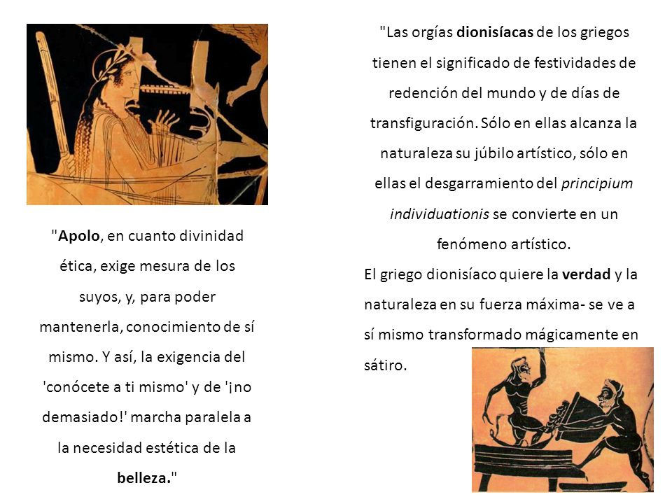 Las orgías dionisíacas de los griegos tienen el significado de festividades de redención del mundo y de días de transfiguración. Sólo en ellas alcanza la naturaleza su júbilo artístico, sólo en ellas el desgarramiento del principium individuationis se convierte en un fenómeno artístico.