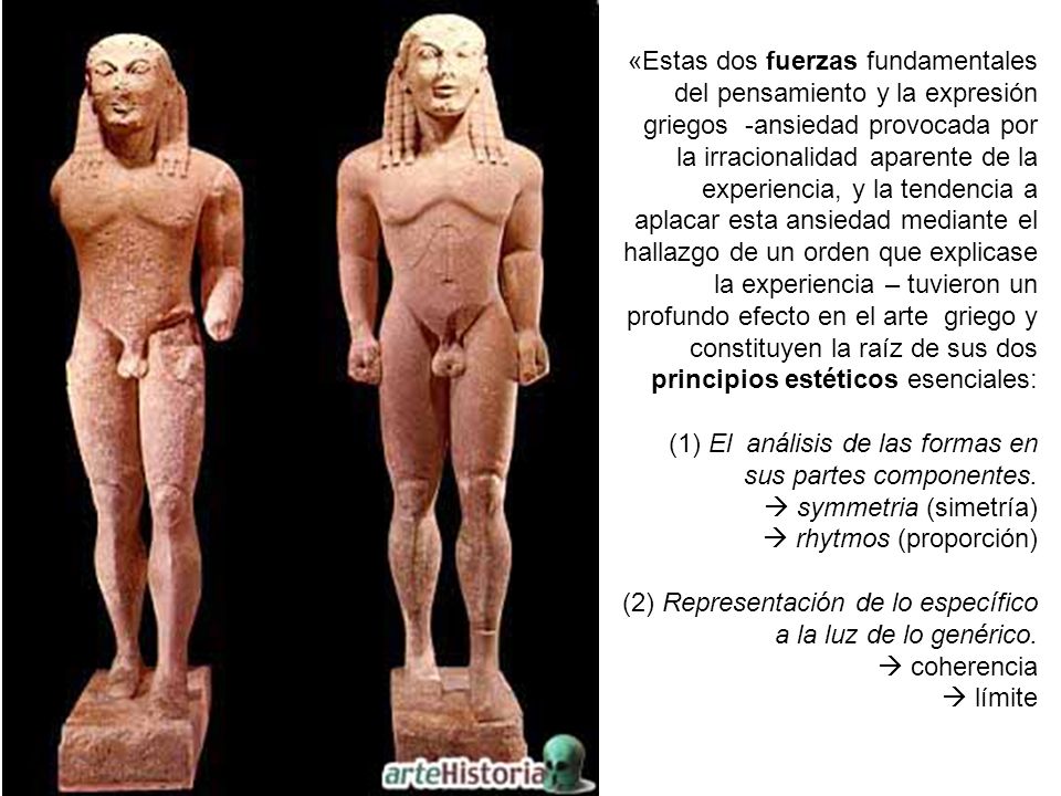 «Estas dos fuerzas fundamentales del pensamiento y la expresión griegos -ansiedad provocada por la irracionalidad aparente de la experiencia, y la tendencia a aplacar esta ansiedad mediante el hallazgo de un orden que explicase la experiencia – tuvieron un profundo efecto en el arte griego y constituyen la raíz de sus dos principios estéticos esenciales: