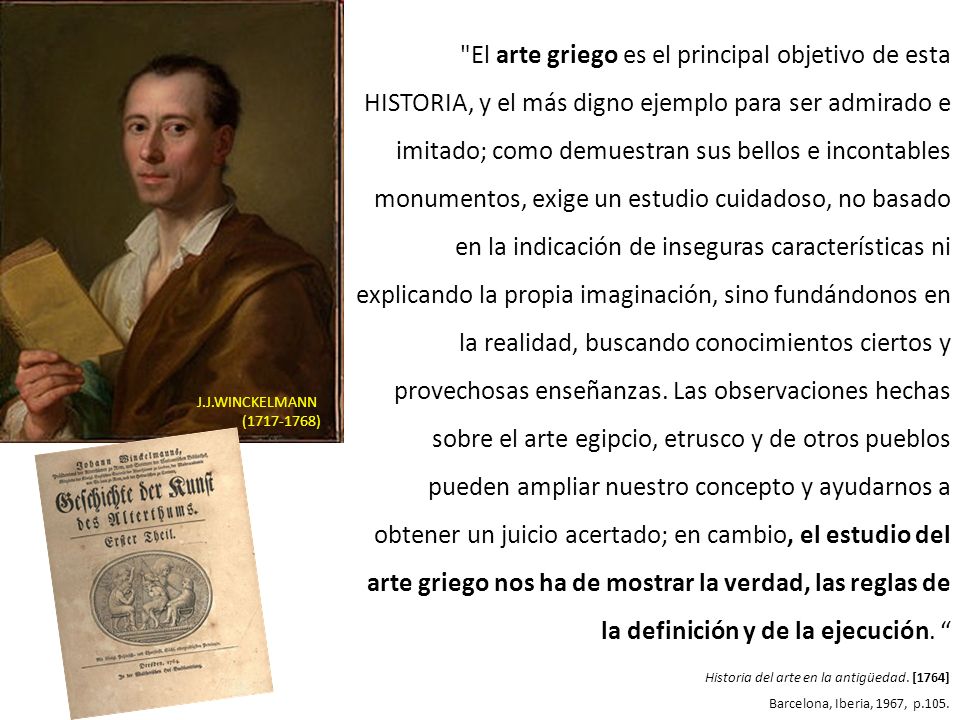 El arte griego es el principal objetivo de esta HISTORIA, y el más digno ejemplo para ser admirado e imitado; como demuestran sus bellos e incontables monumentos, exige un estudio cuidadoso, no basado en la indicación de inseguras características ni explicando la propia imaginación, sino fundándonos en la realidad, buscando conocimientos ciertos y provechosas enseñanzas. Las observaciones hechas sobre el arte egipcio, etrusco y de otros pueblos pueden ampliar nuestro concepto y ayudarnos a obtener un juicio acertado; en cambio, el estudio del arte griego nos ha de mostrar la verdad, las reglas de la definición y de la ejecución.