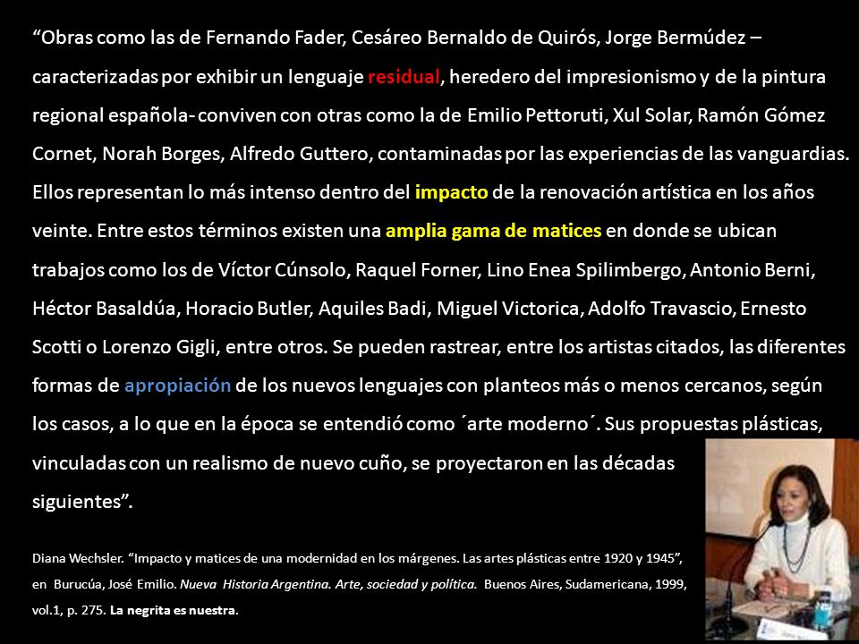 Obras como las de Fernando Fader, Cesáreo Bernaldo de Quirós, Jorge Bermúdez – caracterizadas por exhibir un lenguaje residual, heredero del impresionismo y de la pintura regional española- conviven con otras como la de Emilio Pettoruti, Xul Solar, Ramón Gómez Cornet, Norah Borges, Alfredo Guttero, contaminadas por las experiencias de las vanguardias. Ellos representan lo más intenso dentro del impacto de la renovación artística en los años veinte. Entre estos términos existen una amplia gama de matices en donde se ubican trabajos como los de Víctor Cúnsolo, Raquel Forner, Lino Enea Spilimbergo, Antonio Berni, Héctor Basaldúa, Horacio Butler, Aquiles Badi, Miguel Victorica, Adolfo Travascio, Ernesto Scotti o Lorenzo Gigli, entre otros. Se pueden rastrear, entre los artistas citados, las diferentes formas de apropiación de los nuevos lenguajes con planteos más o menos cercanos, según los casos, a lo que en la época se entendió como ´arte moderno´. Sus propuestas plásticas, vinculadas con un realismo de nuevo cuño, se proyectaron en las décadas