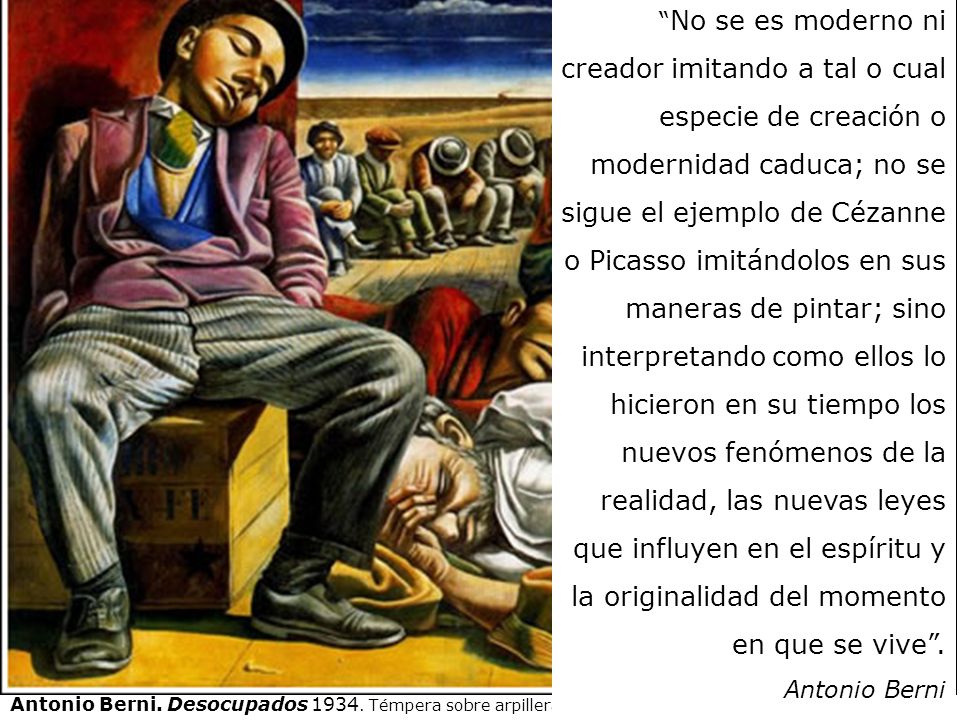 No se es moderno ni creador imitando a tal o cual especie de creación o modernidad caduca; no se sigue el ejemplo de Cézanne o Picasso imitándolos en sus maneras de pintar; sino interpretando como ellos lo hicieron en su tiempo los nuevos fenómenos de la realidad, las nuevas leyes que influyen en el espíritu y la originalidad del momento en que se vive . Antonio Berni
