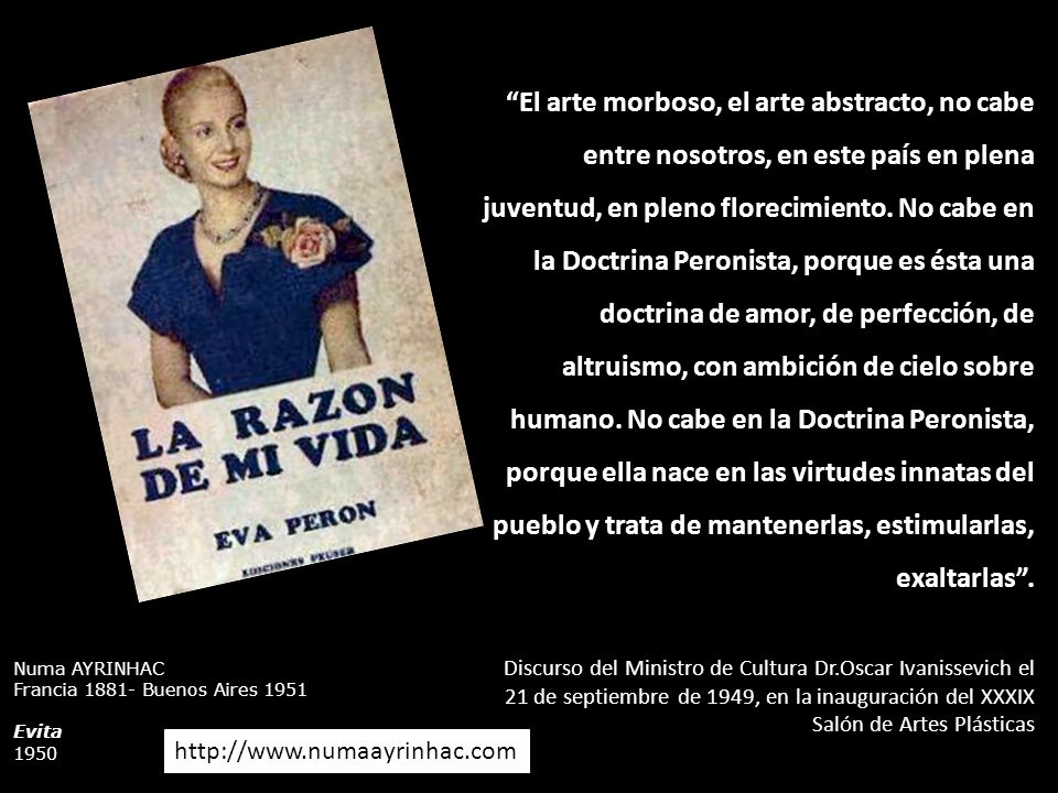 El arte morboso, el arte abstracto, no cabe entre nosotros, en este país en plena juventud, en pleno florecimiento. No cabe en la Doctrina Peronista, porque es ésta una doctrina de amor, de perfección, de altruismo, con ambición de cielo sobre humano. No cabe en la Doctrina Peronista, porque ella nace en las virtudes innatas del pueblo y trata de mantenerlas, estimularlas, exaltarlas .