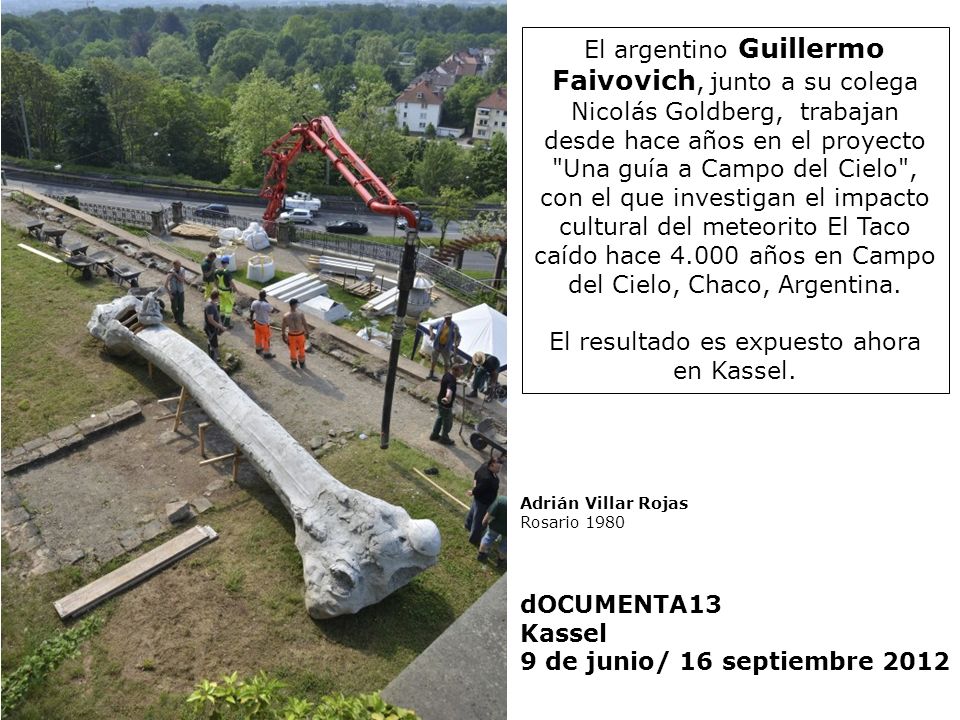El argentino Guillermo Faivovich, junto a su colega Nicolás Goldberg, trabajan desde hace años en el proyecto Una guía a Campo del Cielo , con el que investigan el impacto cultural del meteorito El Taco caído hace años en Campo del Cielo, Chaco, Argentina. El resultado es expuesto ahora en Kassel.