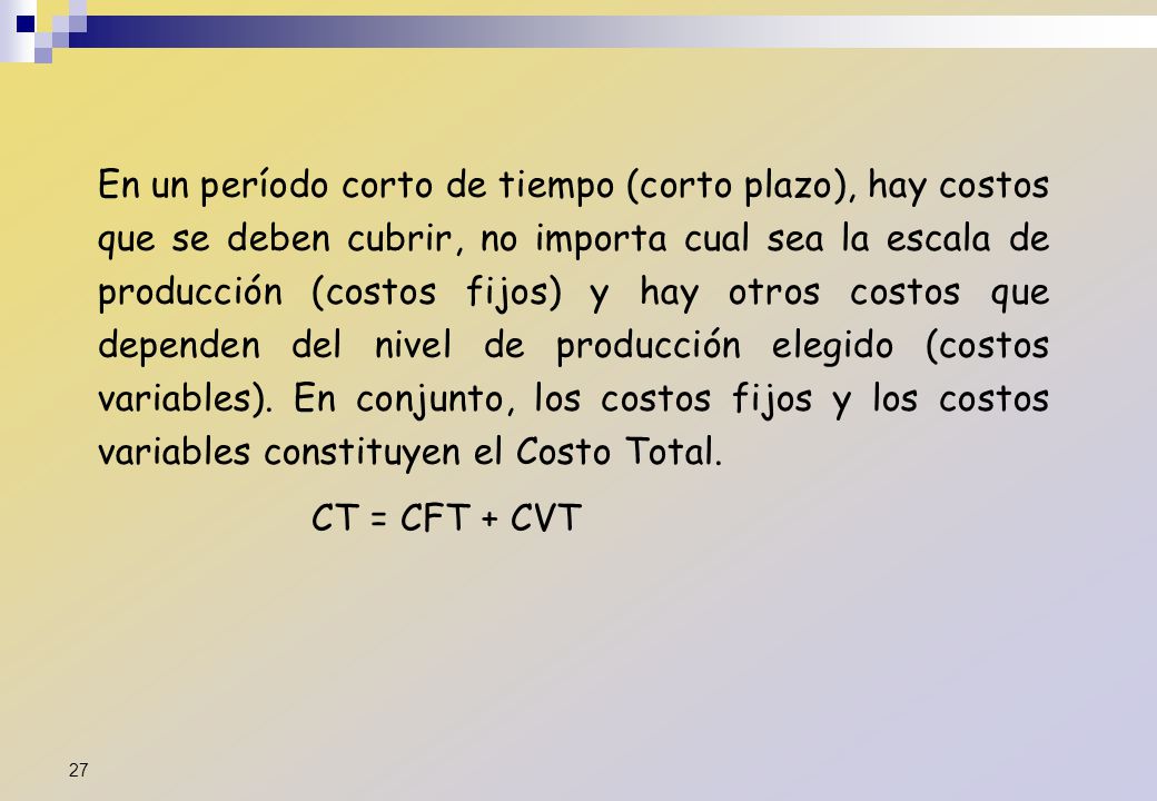 En un período corto de tiempo (corto plazo), hay costos que se deben cubrir, no importa cual sea la escala de producción (costos fijos) y hay otros costos que dependen del nivel de producción elegido (costos variables). En conjunto, los costos fijos y los costos variables constituyen el Costo Total.