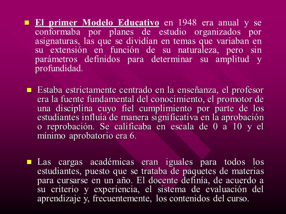 El primer Modelo Educativo en 1948 era anual y se conformaba por planes de estudio organizados por asignaturas, las que se dividían en temas que variaban en su extensión en función de su naturaleza, pero sin parámetros definidos para determinar su amplitud y profundidad.