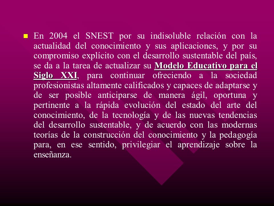 En 2004 el SNEST por su indisoluble relación con la actualidad del conocimiento y sus aplicaciones, y por su compromiso explícito con el desarrollo sustentable del país, se da a la tarea de actualizar su Modelo Educativo para el Siglo XXI, para continuar ofreciendo a la sociedad profesionistas altamente calificados y capaces de adaptarse y de ser posible anticiparse de manera ágil, oportuna y pertinente a la rápida evolución del estado del arte del conocimiento, de la tecnología y de las nuevas tendencias del desarrollo sustentable, y de acuerdo con las modernas teorías de la construcción del conocimiento y la pedagogía para, en ese sentido, privilegiar el aprendizaje sobre la enseñanza.