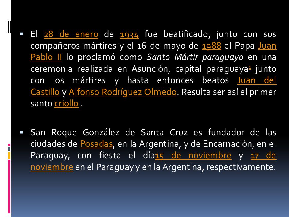 El 28 de enero de 1934 fue beatificado, junto con sus compañeros mártires y el 16 de mayo de 1988 el Papa Juan Pablo II lo proclamó como Santo Mártir paraguayo en una ceremonia realizada en Asunción, capital paraguaya1 junto con los mártires y hasta entonces beatos Juan del Castillo y Alfonso Rodríguez Olmedo. Resulta ser así el primer santo criollo .