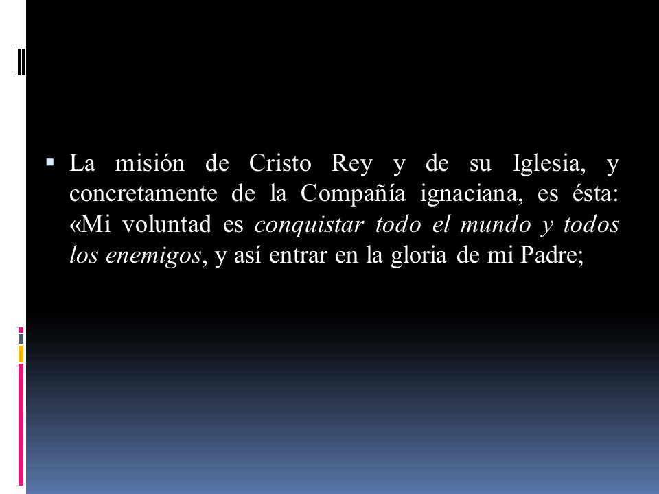 La misión de Cristo Rey y de su Iglesia, y concretamente de la Compañía ignaciana, es ésta: «Mi voluntad es conquistar todo el mundo y todos los enemigos, y así entrar en la gloria de mi Padre;