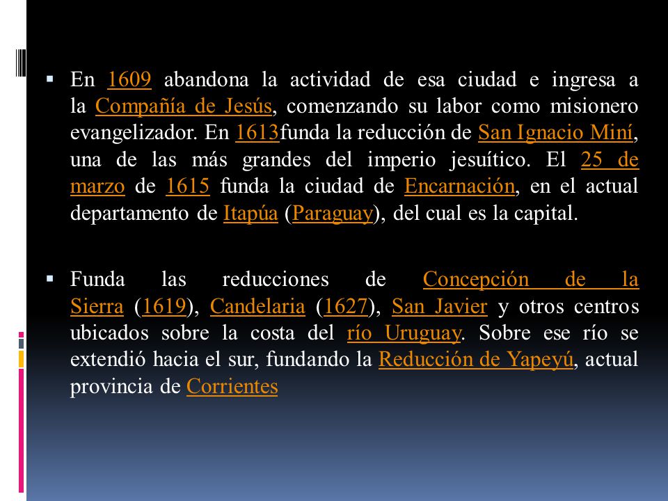 En 1609 abandona la actividad de esa ciudad e ingresa a la Compañía de Jesús, comenzando su labor como misionero evangelizador. En 1613funda la reducción de San Ignacio Miní, una de las más grandes del imperio jesuítico. El 25 de marzo de 1615 funda la ciudad de Encarnación, en el actual departamento de Itapúa (Paraguay), del cual es la capital.