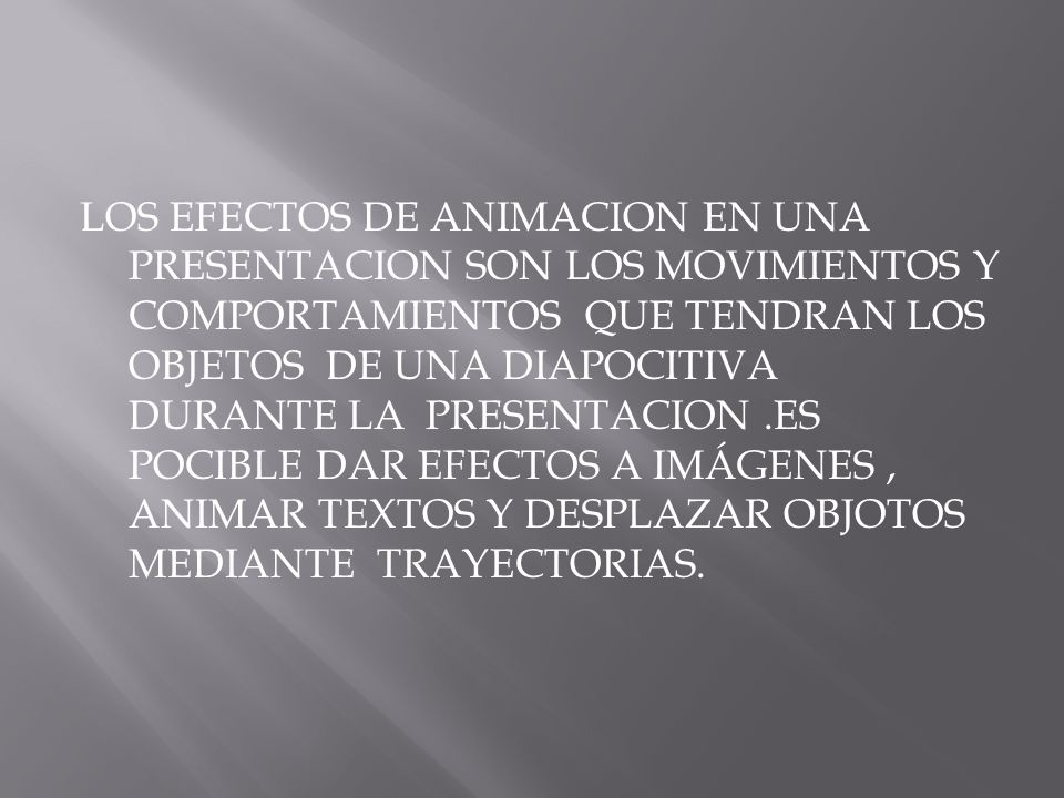 LOS EFECTOS DE ANIMACION EN UNA PRESENTACION SON LOS MOVIMIENTOS Y COMPORTAMIENTOS QUE TENDRAN LOS OBJETOS DE UNA DIAPOCITIVA DURANTE LA PRESENTACION .ES POCIBLE DAR EFECTOS A IMÁGENES , ANIMAR TEXTOS Y DESPLAZAR OBJOTOS MEDIANTE TRAYECTORIAS.