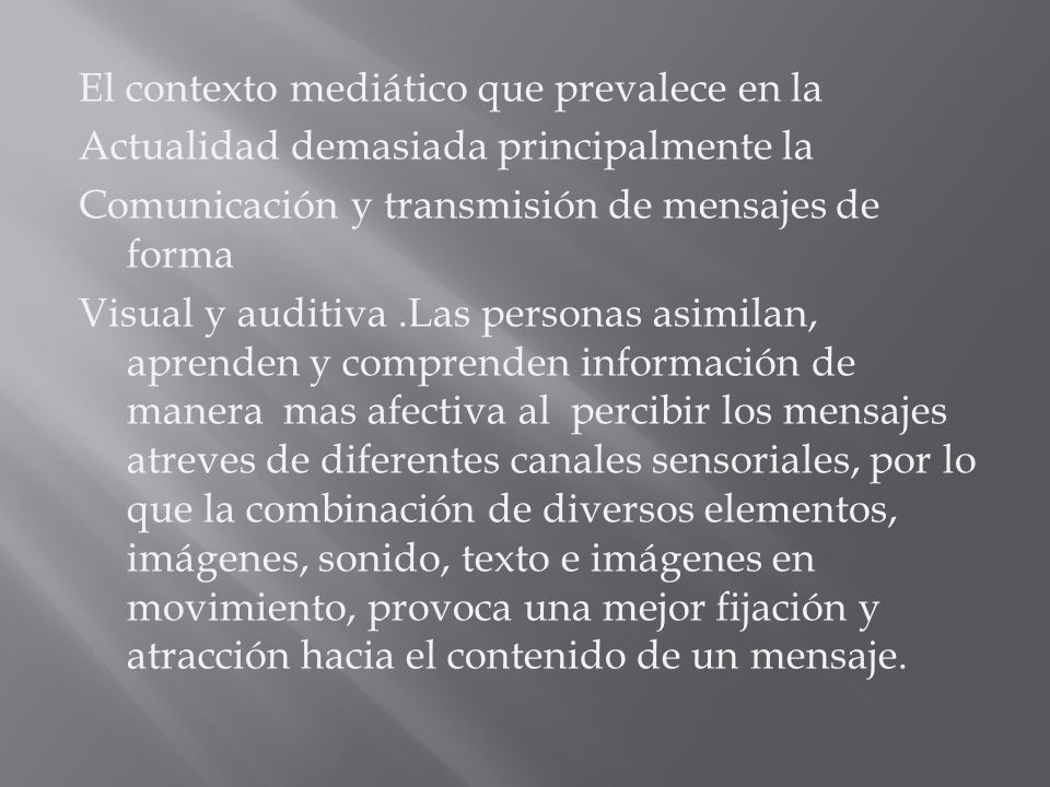 El contexto mediático que prevalece en la Actualidad demasiada principalmente la Comunicación y transmisión de mensajes de forma Visual y auditiva .Las personas asimilan, aprenden y comprenden información de manera mas afectiva al percibir los mensajes atreves de diferentes canales sensoriales, por lo que la combinación de diversos elementos, imágenes, sonido, texto e imágenes en movimiento, provoca una mejor fijación y atracción hacia el contenido de un mensaje.