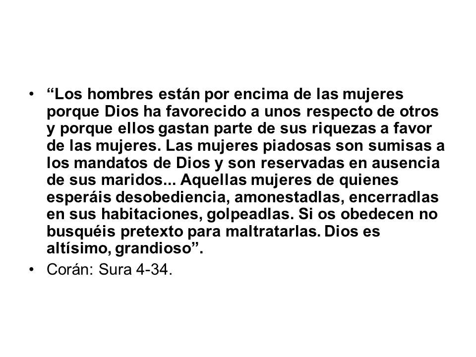 Los hombres están por encima de las mujeres porque Dios ha favorecido a unos respecto de otros y porque ellos gastan parte de sus riquezas a favor de las mujeres. Las mujeres piadosas son sumisas a los mandatos de Dios y son reservadas en ausencia de sus maridos... Aquellas mujeres de quienes esperáis desobediencia, amonestadlas, encerradlas en sus habitaciones, golpeadlas. Si os obedecen no busquéis pretexto para maltratarlas. Dios es altísimo, grandioso .