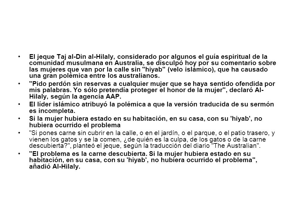 El jeque Taj al-Din al-Hilaly, considerado por algunos el guía espiritual de la comunidad musulmana en Australia, se disculpó hoy por su comentario sobre las mujeres que van por la calle sin hiyab (velo islámico), que ha causado una gran polémica entre los australianos.
