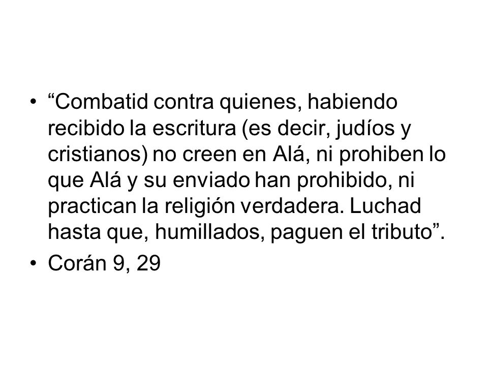 Combatid contra quienes, habiendo recibido la escritura (es decir, judíos y cristianos) no creen en Alá, ni prohiben lo que Alá y su enviado han prohibido, ni practican la religión verdadera. Luchad hasta que, humillados, paguen el tributo .