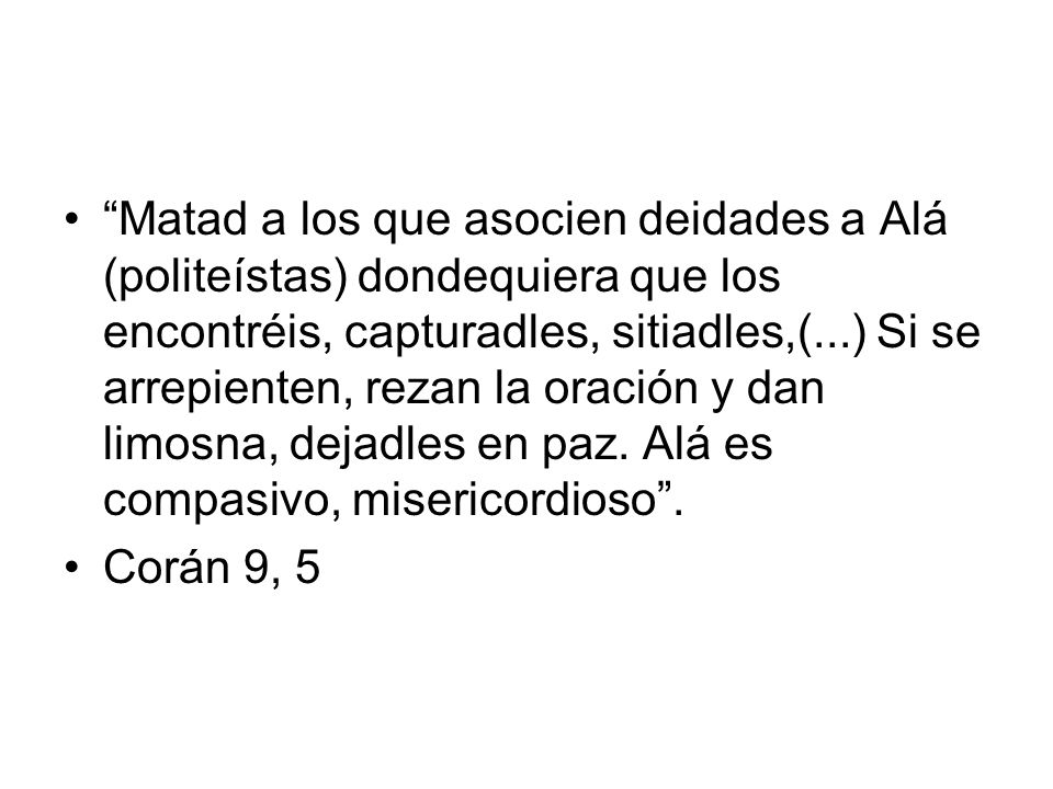 Matad a los que asocien deidades a Alá (politeístas) dondequiera que los encontréis, capturadles, sitiadles,(...) Si se arrepienten, rezan la oración y dan limosna, dejadles en paz. Alá es compasivo, misericordioso .