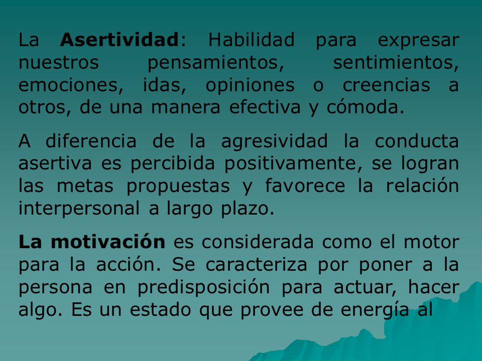 La Asertividad: Habilidad para expresar nuestros pensamientos, sentimientos, emociones, idas, opiniones o creencias a otros, de una manera efectiva y cómoda.