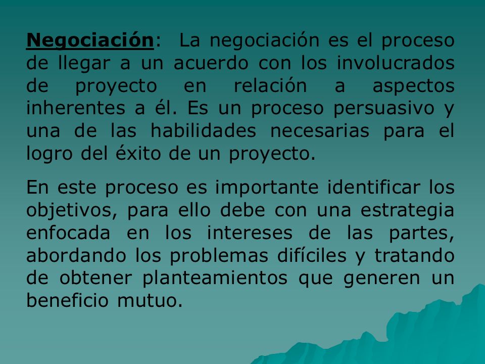 Negociación: La negociación es el proceso de llegar a un acuerdo con los involucrados de proyecto en relación a aspectos inherentes a él. Es un proceso persuasivo y una de las habilidades necesarias para el logro del éxito de un proyecto.