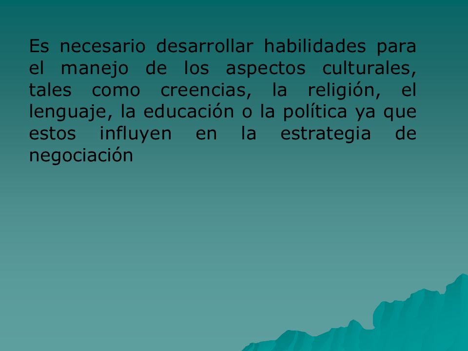 Es necesario desarrollar habilidades para el manejo de los aspectos culturales, tales como creencias, la religión, el lenguaje, la educación o la política ya que estos influyen en la estrategia de negociación