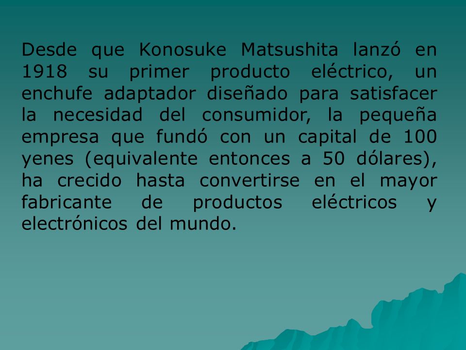 Desde que Konosuke Matsushita lanzó en 1918 su primer producto eléctrico, un enchufe adaptador diseñado para satisfacer la necesidad del consumidor, la pequeña empresa que fundó con un capital de 100 yenes (equivalente entonces a 50 dólares), ha crecido hasta convertirse en el mayor fabricante de productos eléctricos y electrónicos del mundo.