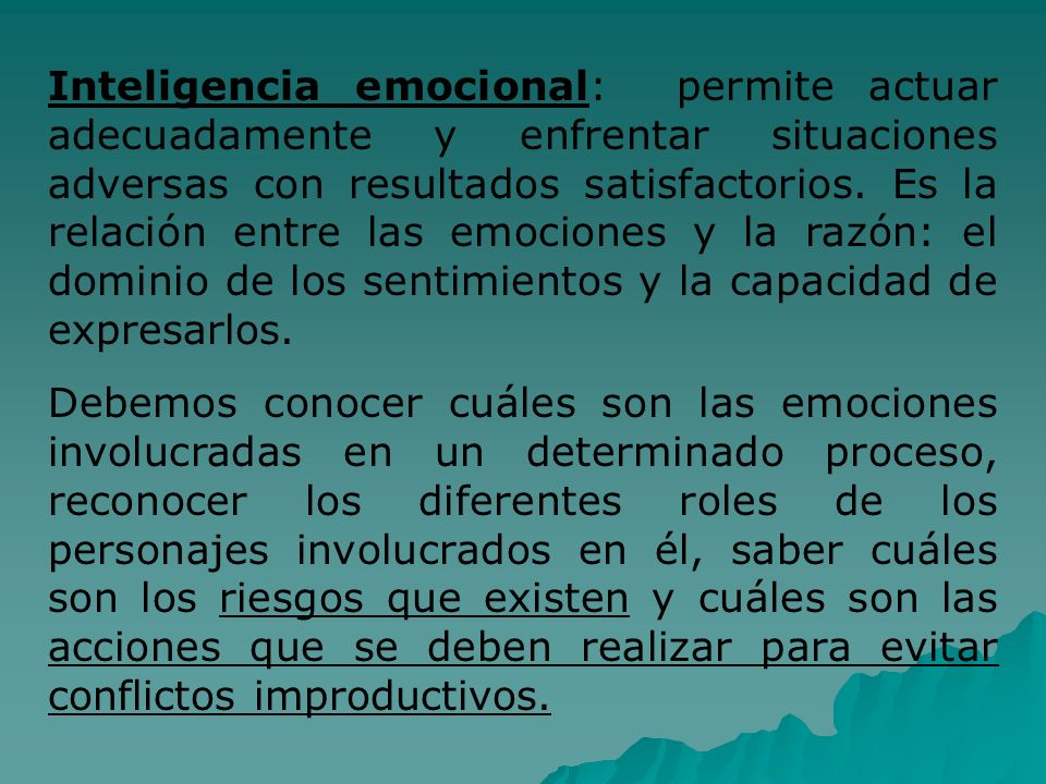 Inteligencia emocional: permite actuar adecuadamente y enfrentar situaciones adversas con resultados satisfactorios. Es la relación entre las emociones y la razón: el dominio de los sentimientos y la capacidad de expresarlos.