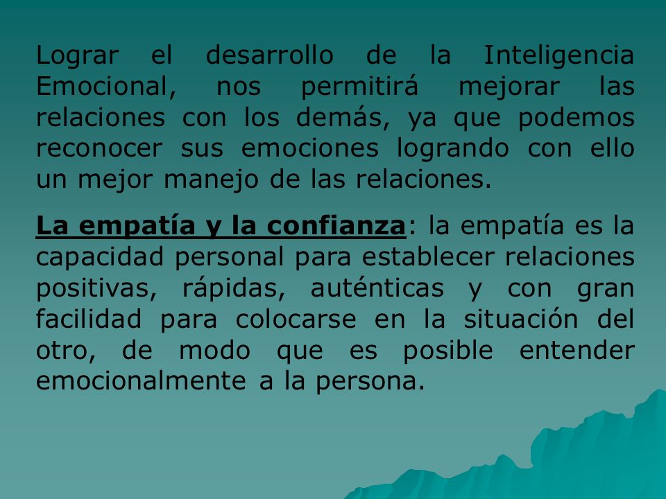 Lograr el desarrollo de la Inteligencia Emocional, nos permitirá mejorar las relaciones con los demás, ya que podemos reconocer sus emociones logrando con ello un mejor manejo de las relaciones.