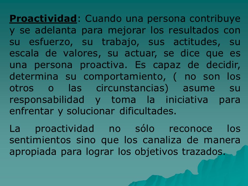 Proactividad: Cuando una persona contribuye y se adelanta para mejorar los resultados con su esfuerzo, su trabajo, sus actitudes, su escala de valores, su actuar, se dice que es una persona proactiva. Es capaz de decidir, determina su comportamiento, ( no son los otros o las circunstancias) asume su responsabilidad y toma la iniciativa para enfrentar y solucionar dificultades.
