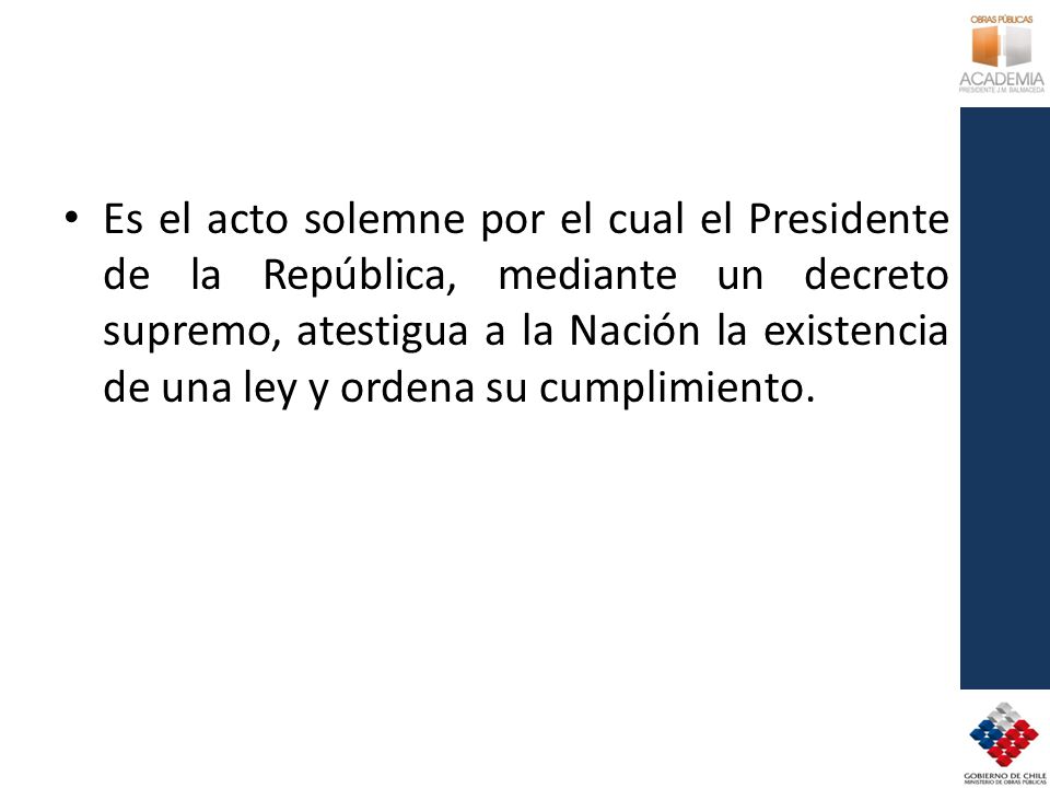 Es el acto solemne por el cual el Presidente de la República, mediante un decreto supremo, atestigua a la Nación la existencia de una ley y ordena su cumplimiento.
