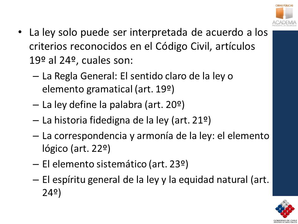 La ley solo puede ser interpretada de acuerdo a los criterios reconocidos en el Código Civil, artículos 19º al 24º, cuales son: