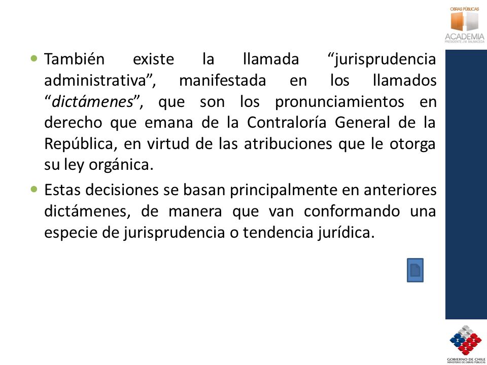 También existe la llamada jurisprudencia administrativa , manifestada en los llamados dictámenes , que son los pronunciamientos en derecho que emana de la Contraloría General de la República, en virtud de las atribuciones que le otorga su ley orgánica.