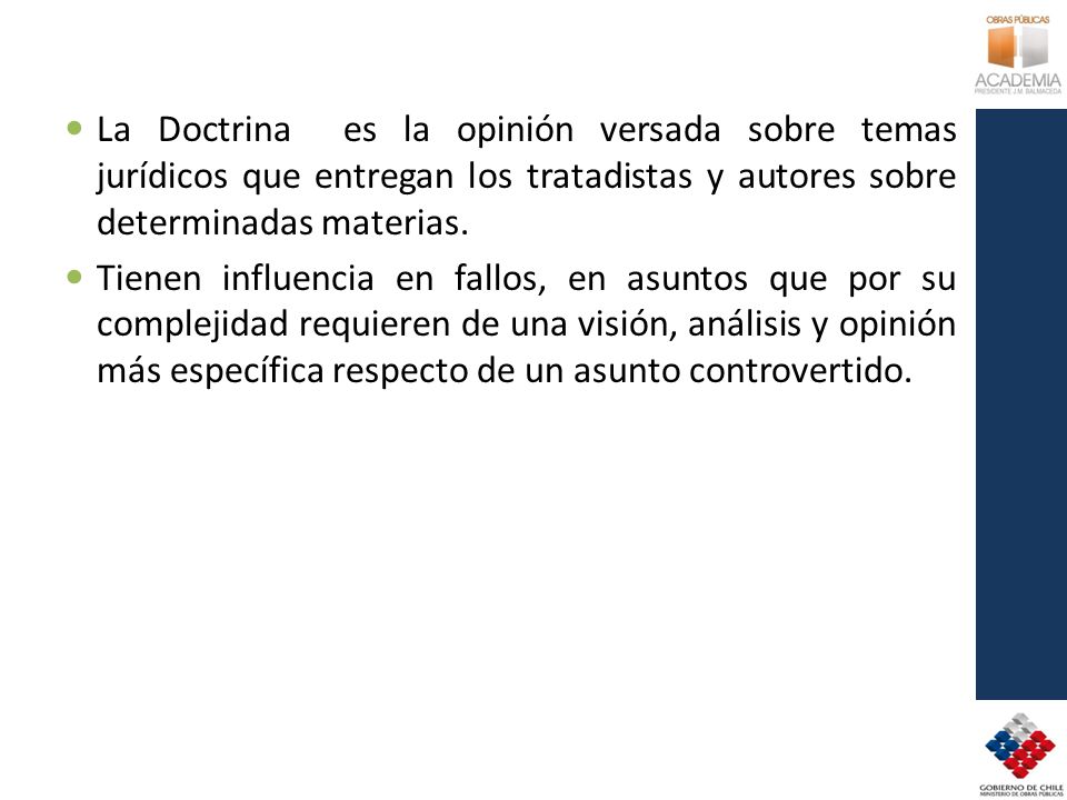 La Doctrina es la opinión versada sobre temas jurídicos que entregan los tratadistas y autores sobre determinadas materias.