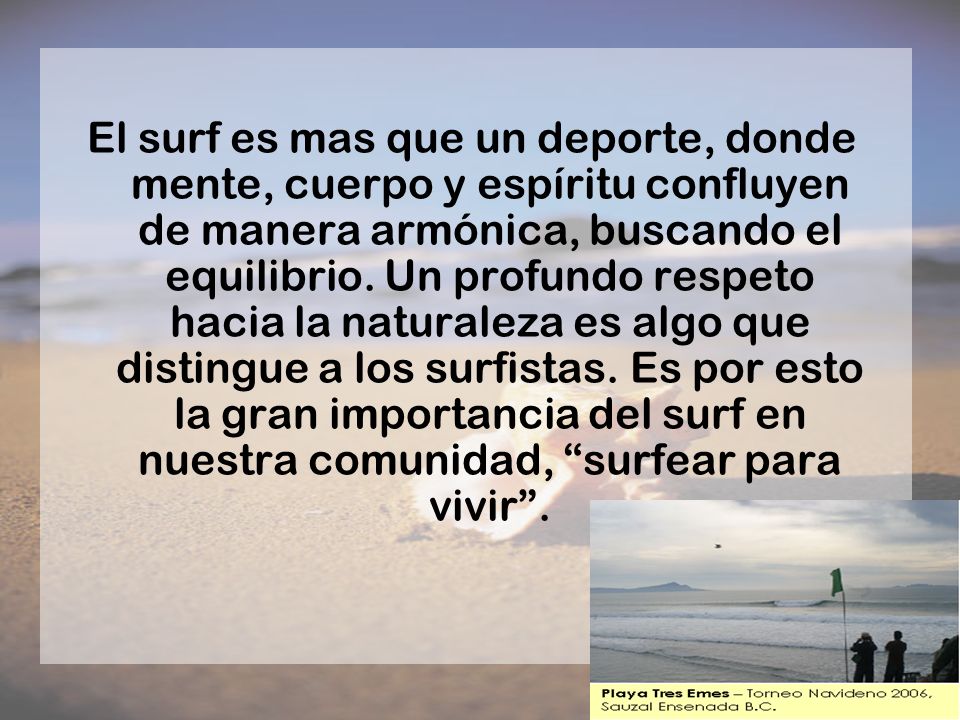 El surf es mas que un deporte, donde mente, cuerpo y espíritu confluyen de manera armónica, buscando el equilibrio. Un profundo respeto hacia la naturaleza es algo que distingue a los surfistas. Es por esto la gran importancia del surf en nuestra comunidad, surfear para vivir .