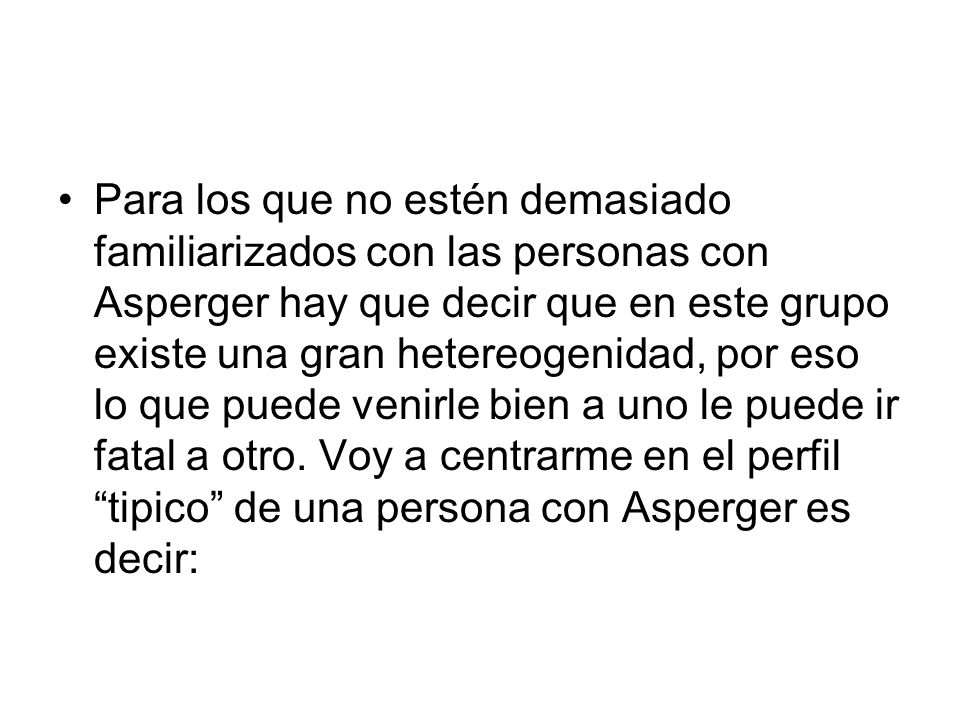 Para los que no estén demasiado familiarizados con las personas con Asperger hay que decir que en este grupo existe una gran hetereogenidad, por eso lo que puede venirle bien a uno le puede ir fatal a otro.