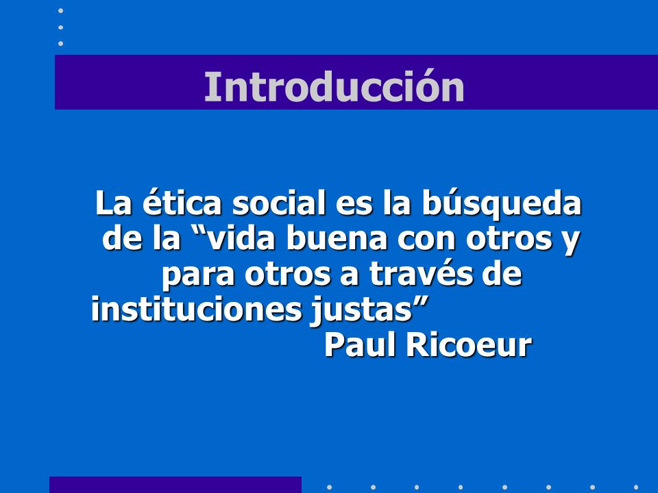 Introducción La ética social es la búsqueda de la vida buena con otros y para otros a través de instituciones justas Paul Ricoeur.