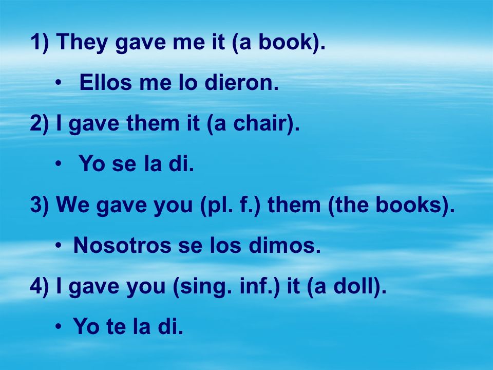 They gave me it (a book). Ellos me lo dieron. I gave them it (a chair). Yo se la di. We gave you (pl. f.) them (the books).
