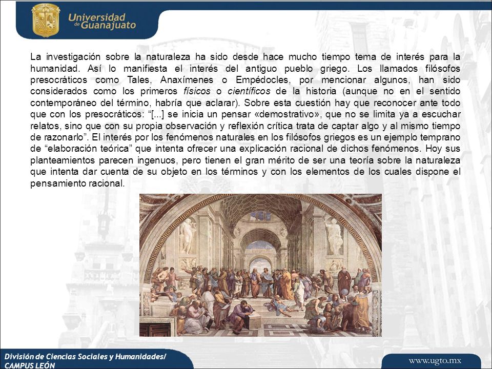 La investigación sobre la naturaleza ha sido desde hace mucho tiempo tema de interés para la humanidad. Así lo manifiesta el interés del antiguo pueblo griego. Los llamados filósofos presocráticos como Tales, Anaxímenes o Empédocles, por mencionar algunos, han sido considerados como los primeros físicos o científicos de la historia (aunque no en el sentido contemporáneo del término, habría que aclarar). Sobre esta cuestión hay que reconocer ante todo que con los presocráticos: [...] se inicia un pensar «demostrativo», que no se limita ya a escuchar relatos, sino que con su propia observación y reflexión crítica trata de captar algo y al mismo tiempo de razonarlo . El interés por los fenómenos naturales en los filósofos griegos es un ejemplo temprano de elaboración teórica que intenta ofrecer una explicación racional de dichos fenómenos. Hoy sus planteamientos parecen ingenuos, pero tienen el gran mérito de ser una teoría sobre la naturaleza que intenta dar cuenta de su objeto en los términos y con los elementos de los cuales dispone el pensamiento racional.