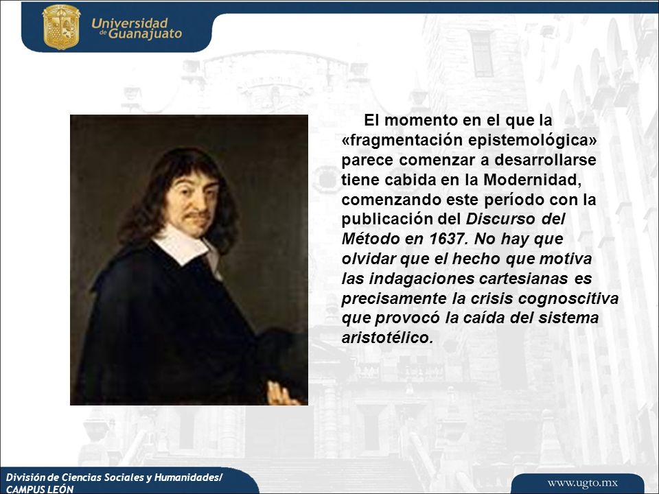 El momento en el que la «fragmentación epistemológica» parece comenzar a desarrollarse tiene cabida en la Modernidad, comenzando este período con la publicación del Discurso del Método en No hay que olvidar que el hecho que motiva las indagaciones cartesianas es precisamente la crisis cognoscitiva que provocó la caída del sistema aristotélico.