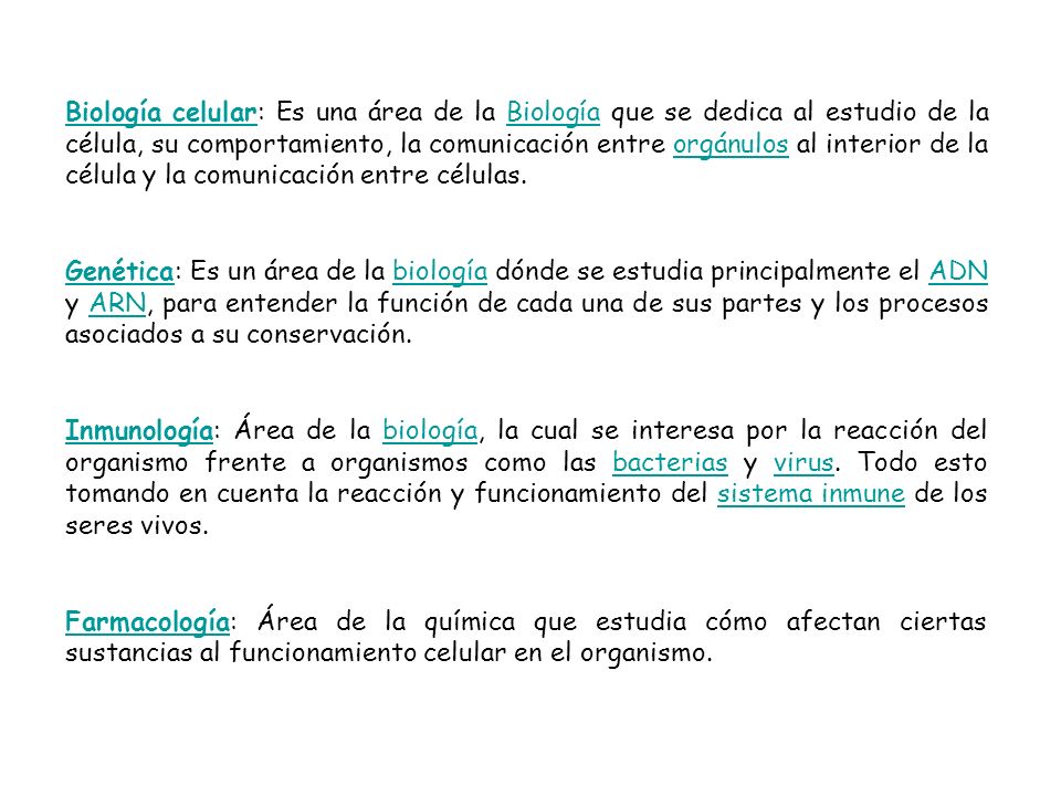 Biología celular: Es una área de la Biología que se dedica al estudio de la célula, su comportamiento, la comunicación entre orgánulos al interior de la célula y la comunicación entre células.