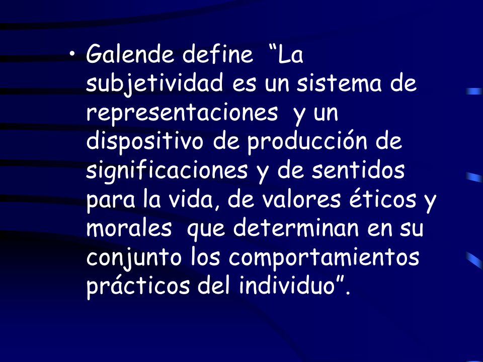 Galende define La subjetividad es un sistema de representaciones y un dispositivo de producción de significaciones y de sentidos para la vida, de valores éticos y morales que determinan en su conjunto los comportamientos prácticos del individuo .