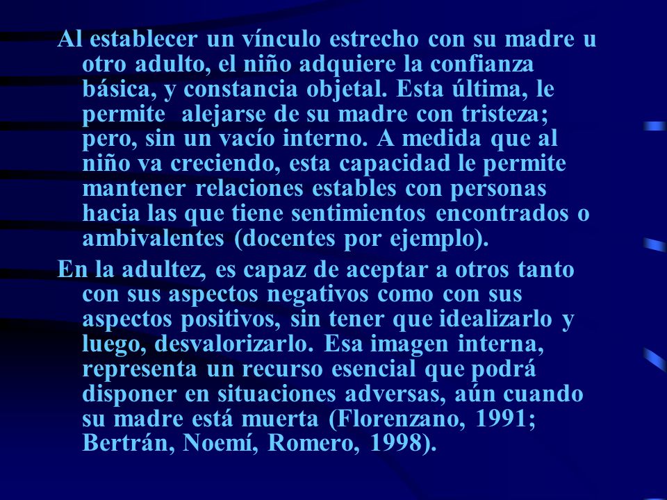 Al establecer un vínculo estrecho con su madre u otro adulto, el niño adquiere la confianza básica, y constancia objetal. Esta última, le permite alejarse de su madre con tristeza; pero, sin un vacío interno. A medida que al niño va creciendo, esta capacidad le permite mantener relaciones estables con personas hacia las que tiene sentimientos encontrados o ambivalentes (docentes por ejemplo).