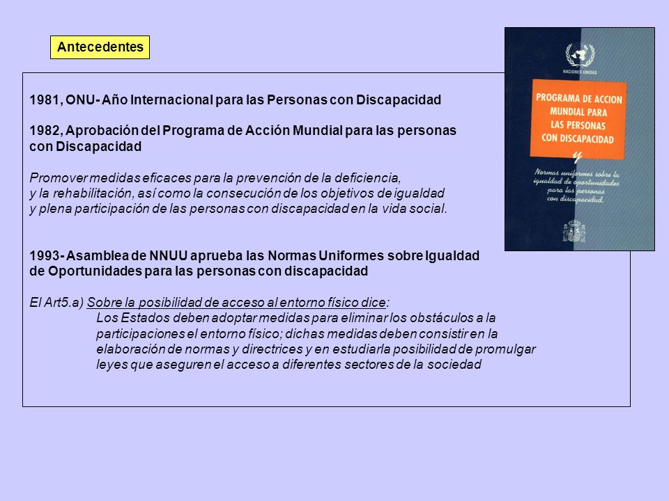 Antecedentes 1981, ONU- Año Internacional para las Personas con Discapacidad. 1982, Aprobación del Programa de Acción Mundial para las personas.
