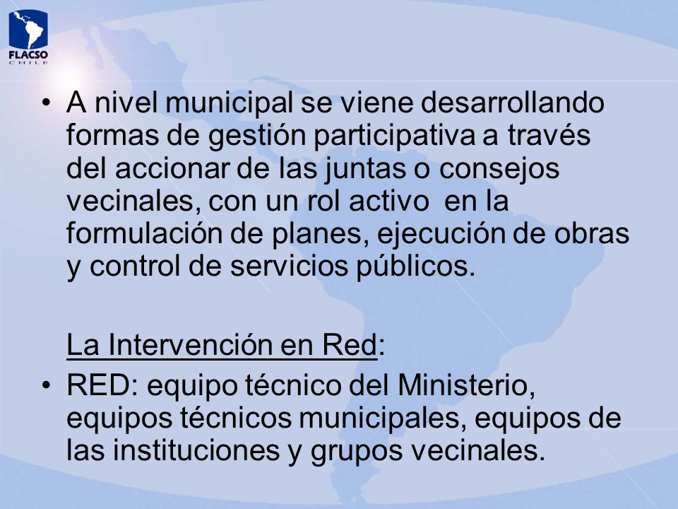 A nivel municipal se viene desarrollando formas de gestión participativa a través del accionar de las juntas o consejos vecinales, con un rol activo en la formulación de planes, ejecución de obras y control de servicios públicos.