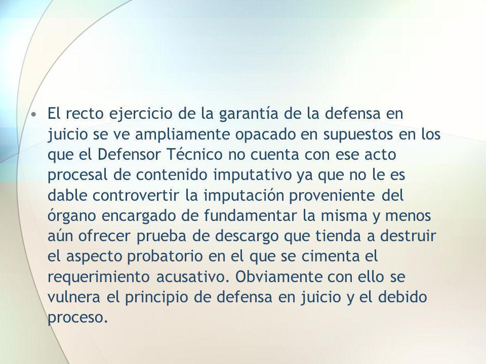 El recto ejercicio de la garantía de la defensa en juicio se ve ampliamente opacado en supuestos en los que el Defensor Técnico no cuenta con ese acto procesal de contenido imputativo ya que no le es dable controvertir la imputación proveniente del órgano encargado de fundamentar la misma y menos aún ofrecer prueba de descargo que tienda a destruir el aspecto probatorio en el que se cimenta el requerimiento acusativo.