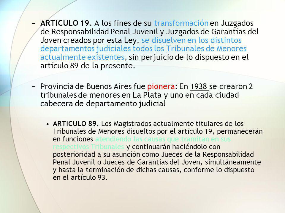 ARTICULO 19. A los fines de su transformación en Juzgados de Responsabilidad Penal Juvenil y Juzgados de Garantías del Joven creados por esta Ley, se disuelven en los distintos departamentos judiciales todos los Tribunales de Menores actualmente existentes, sin perjuicio de lo dispuesto en el artículo 89 de la presente.