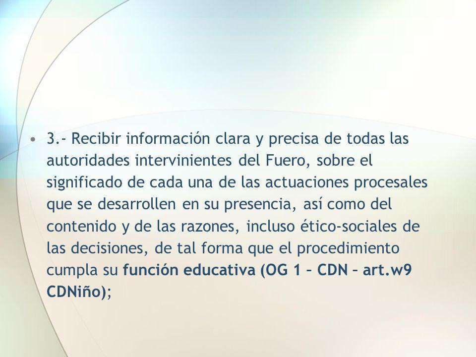 3.- Recibir información clara y precisa de todas las autoridades intervinientes del Fuero, sobre el significado de cada una de las actuaciones procesales que se desarrollen en su presencia, así como del contenido y de las razones, incluso ético-sociales de las decisiones, de tal forma que el procedimiento cumpla su función educativa (OG 1 – CDN – art.w9 CDNiño);